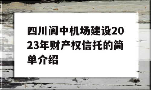 四川阆中机场建设2023年财产权信托的简单介绍