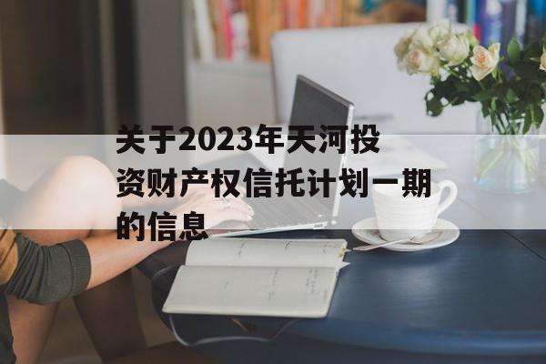 关于2023年天河投资财产权信托计划一期的信息