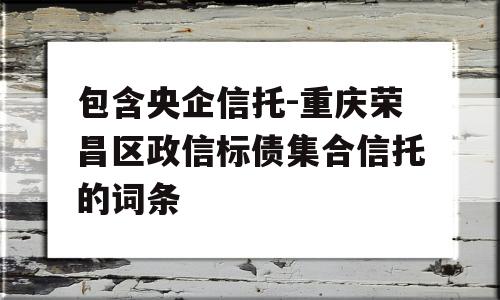 包含央企信托-重庆荣昌区政信标债集合信托的词条