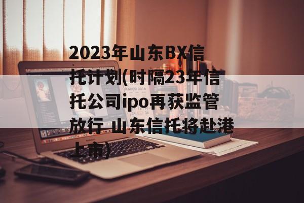 2023年山东BX信托计划(时隔23年信托公司ipo再获监管放行 山东信托将赴港上市)