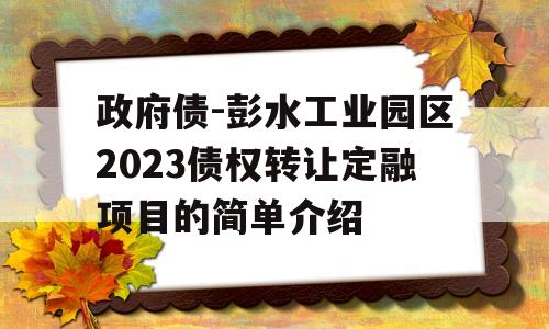 政府债-彭水工业园区2023债权转让定融项目的简单介绍