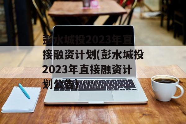 彭水城投2023年直接融资计划(彭水城投2023年直接融资计划公告)