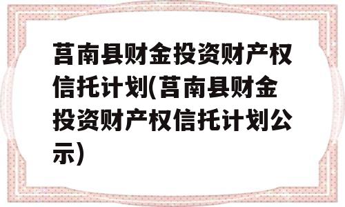 莒南县财金投资财产权信托计划(莒南县财金投资财产权信托计划公示)