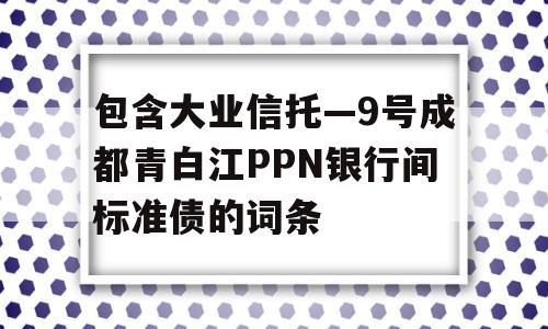 包含大业信托—9号成都青白江PPN银行间标准债的词条