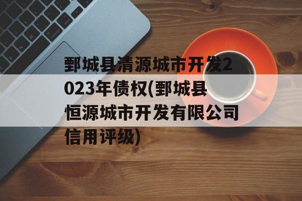 鄄城县清源城市开发2023年债权(鄄城县恒源城市开发有限公司信用评级)