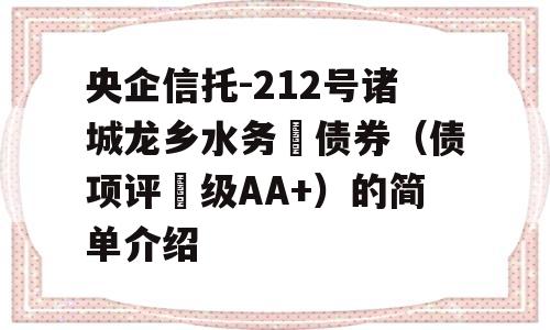 央企信托-212号诸城龙乡水务‬债券（债项评‬级AA+）的简单介绍