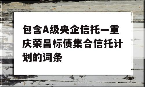 包含A级央企信托—重庆荣昌标债集合信托计划的词条