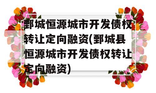 鄄城恒源城市开发债权转让定向融资(鄄城县恒源城市开发债权转让定向融资)