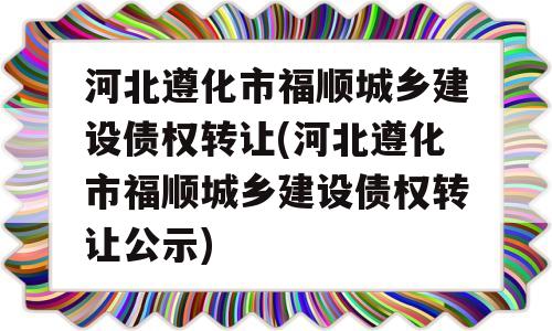 河北遵化市福顺城乡建设债权转让(河北遵化市福顺城乡建设债权转让公示)