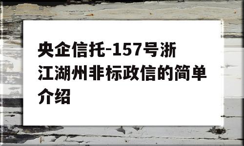 央企信托-157号浙江湖州非标政信的简单介绍