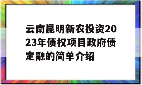 云南昆明新农投资2023年债权项目政府债定融的简单介绍