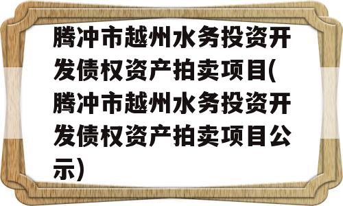 腾冲市越州水务投资开发债权资产拍卖项目(腾冲市越州水务投资开发债权资产拍卖项目公示)