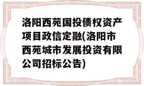 洛阳西苑国投债权资产项目政信定融(洛阳市西苑城市发展投资有限公司招标公告)