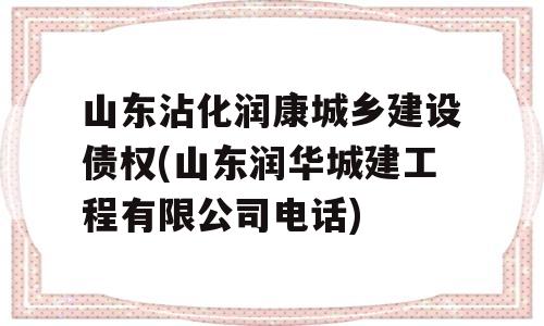 山东沾化润康城乡建设债权(山东润华城建工程有限公司电话)