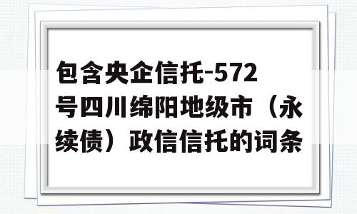 包含央企信托-572号四川绵阳地级市（永续债）政信信托的词条