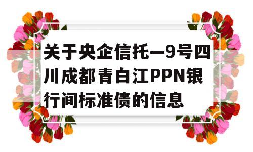 关于央企信托—9号四川成都青白江PPN银行间标准债的信息