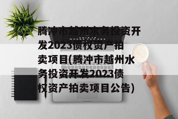 腾冲市越州水务投资开发2023债权资产拍卖项目(腾冲市越州水务投资开发2023债权资产拍卖项目公告)