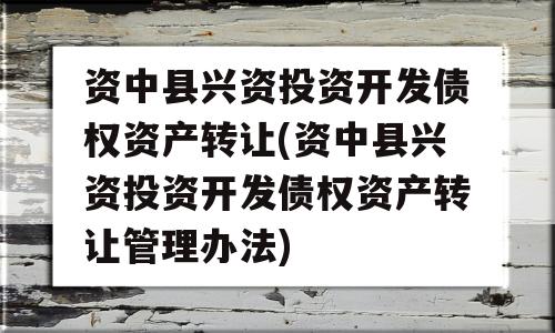 资中县兴资投资开发债权资产转让(资中县兴资投资开发债权资产转让管理办法)