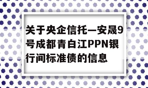 关于央企信托—安晟9号成都青白江PPN银行间标准债的信息