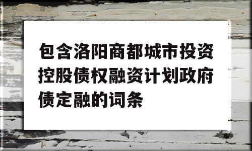 包含洛阳商都城市投资控股债权融资计划政府债定融的词条