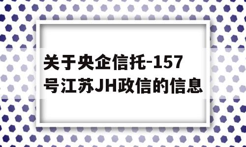 关于央企信托-157号江苏JH政信的信息