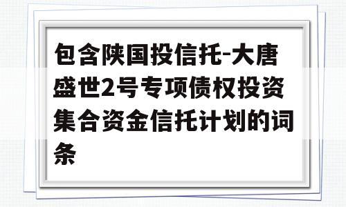 包含陕国投信托-大唐盛世2号专项债权投资集合资金信托计划的词条