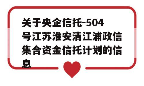 关于央企信托-504号江苏淮安清江浦政信集合资金信托计划的信息