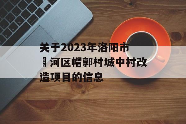 关于2023年洛阳市瀍河区帽郭村城中村改造项目的信息