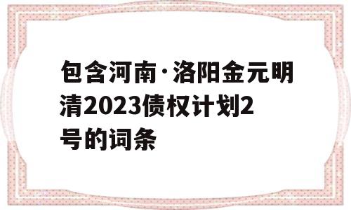 包含河南·洛阳金元明清2023债权计划2号的词条