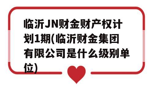 临沂JN财金财产权计划1期(临沂财金集团有限公司是什么级别单位)