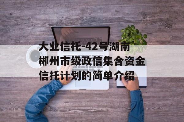 大业信托-42号湖南郴州市级政信集合资金信托计划的简单介绍