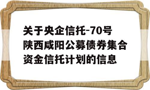 关于央企信托-70号陕西咸阳公募债券集合资金信托计划的信息