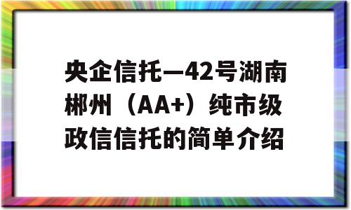 央企信托—42号湖南郴州（AA+）纯市级政信信托的简单介绍