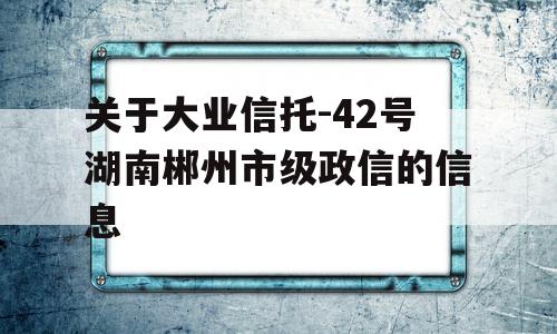 关于大业信托-42号湖南郴州市级政信的信息