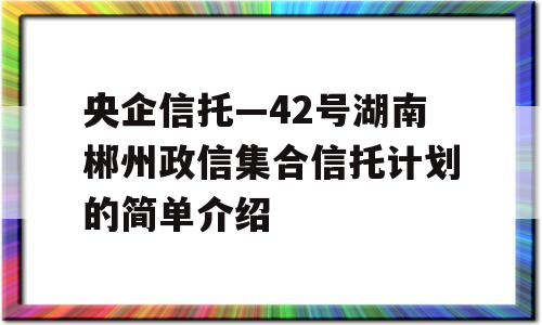 央企信托—42号湖南郴州政信集合信托计划的简单介绍