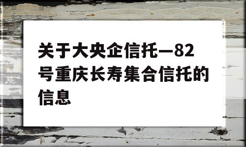 关于大央企信托—82号重庆长寿集合信托的信息