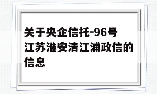 关于央企信托-96号江苏淮安清江浦政信的信息