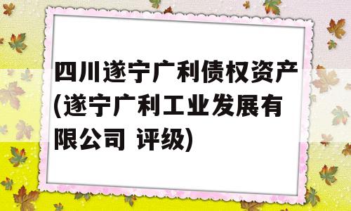 四川遂宁广利债权资产(遂宁广利工业发展有限公司 评级)