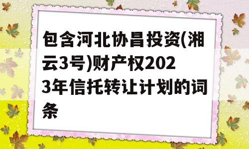 包含河北协昌投资(湘云3号)财产权2023年信托转让计划的词条