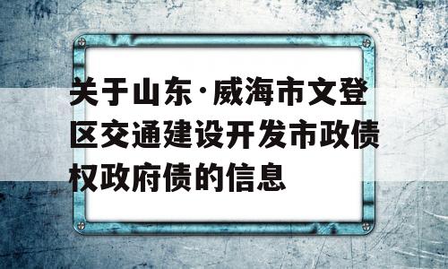 关于山东·威海市文登区交通建设开发市政债权政府债的信息