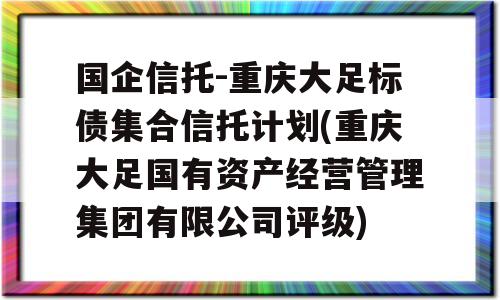 国企信托-重庆大足标债集合信托计划(重庆大足国有资产经营管理集团有限公司评级)