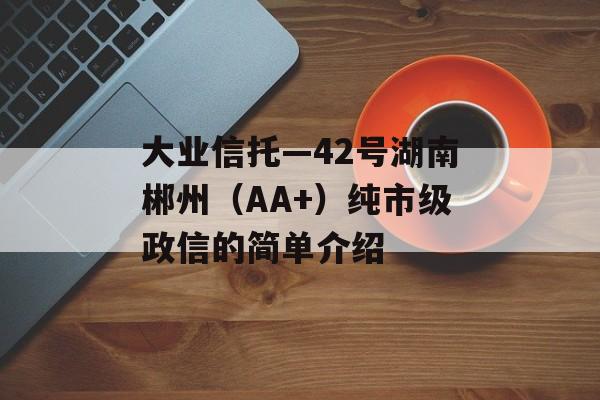 大业信托—42号湖南郴州（AA+）纯市级政信的简单介绍