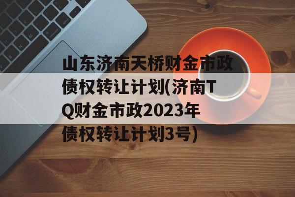 山东济南天桥财金市政债权转让计划(济南TQ财金市政2023年债权转让计划3号)