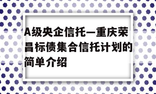 A级央企信托—重庆荣昌标债集合信托计划的简单介绍