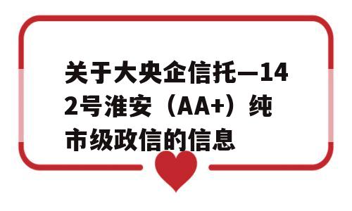 关于大央企信托—142号淮安（AA+）纯市级政信的信息