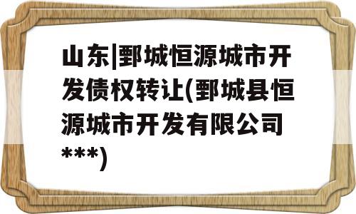 山东|鄄城恒源城市开发债权转让(鄄城县恒源城市开发有限公司 ***)