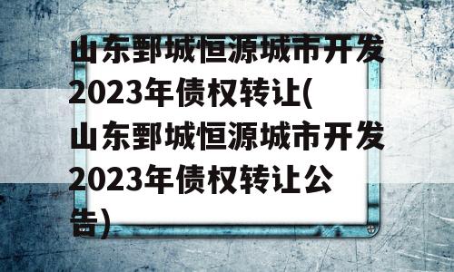 山东鄄城恒源城市开发2023年债权转让(山东鄄城恒源城市开发2023年债权转让公告)