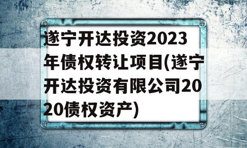 遂宁开达投资2023年债权转让项目(遂宁开达投资有限公司2020债权资产)