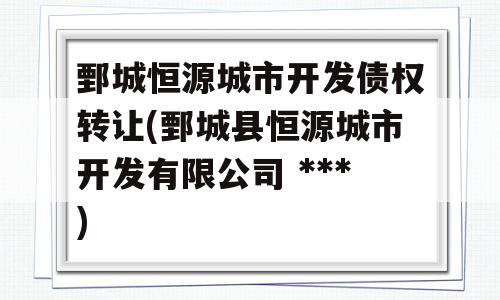 鄄城恒源城市开发债权转让(鄄城县恒源城市开发有限公司 ***)