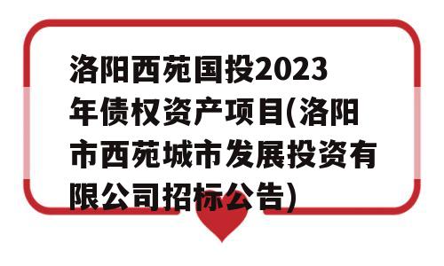 洛阳西苑国投2023年债权资产项目(洛阳市西苑城市发展投资有限公司招标公告)